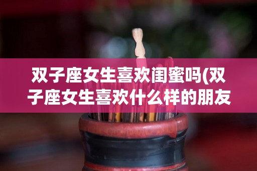 双子座女生喜欢闺蜜吗(双子座女生喜欢什么样的朋友)