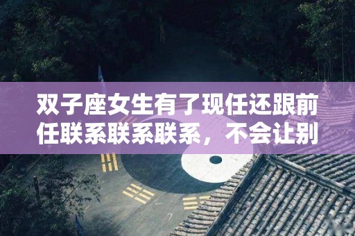 双子座女生有了现任还跟前任联系联系联系，不会让别人看到情绪变化