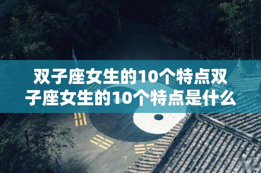 双子座女生的10个特点双子座女生的10个特点是什么（双子座女生有什么特点?）