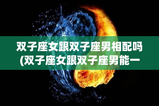双子座女跟双子座男相配吗(双子座女跟双子座男能一起吗)