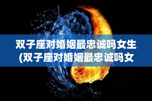 双子座对婚姻最忠诚吗女生(双子座对婚姻最忠诚吗女生会怎么样)