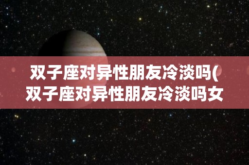 双子座对异性朋友冷淡吗(双子座对异性朋友冷淡吗女生)
