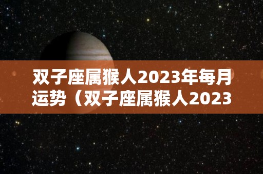 双子座属猴人2023年每月运势（双子座属猴人2023年每月运势及运程）
