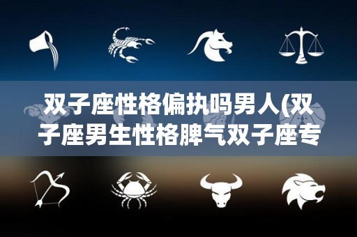 双子座性格偏执吗男人(双子座男生性格脾气双子座专一)
