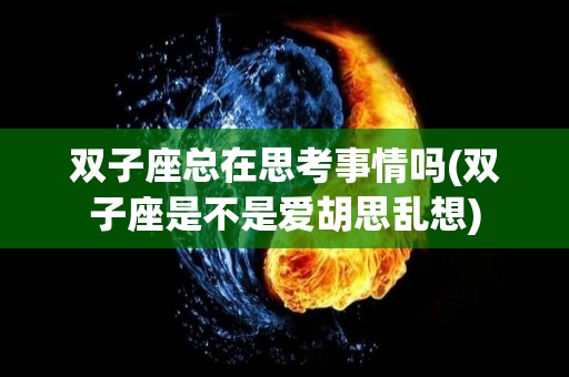 双子座总在思考事情吗(双子座是不是爱胡思乱想)