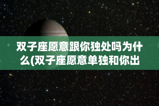 双子座愿意跟你独处吗为什么(双子座愿意单独和你出去玩)