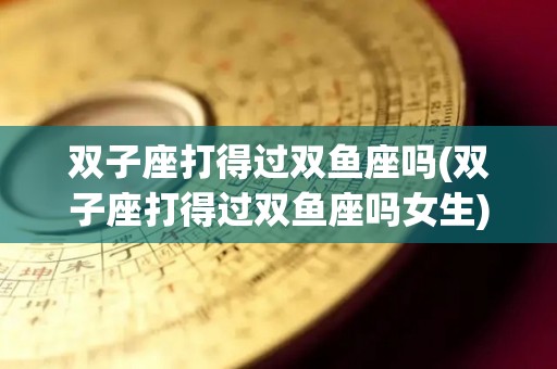 双子座打得过双鱼座吗(双子座打得过双鱼座吗女生)
