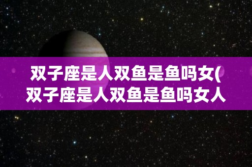 双子座是人双鱼是鱼吗女(双子座是人双鱼是鱼吗女人)