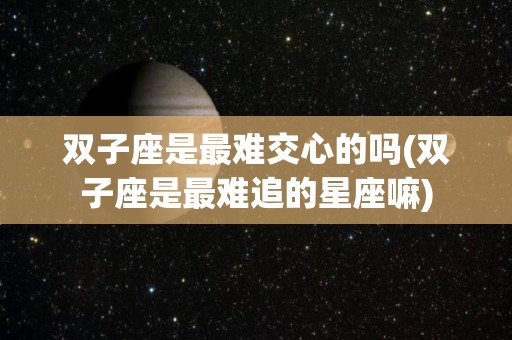 双子座是最难交心的吗(双子座是最难追的星座嘛)