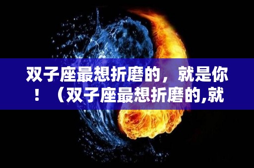 双子座最想折磨的，就是你！（双子座最想折磨的,就是你是爱吗）