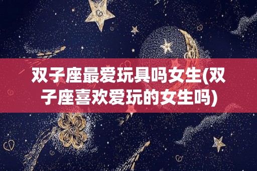 双子座最爱玩具吗女生(双子座喜欢爱玩的女生吗)