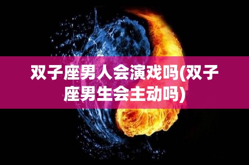 双子座男人会演戏吗(双子座男生会主动吗)