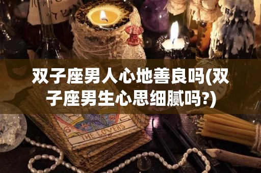 双子座男人心地善良吗(双子座男生心思细腻吗?)