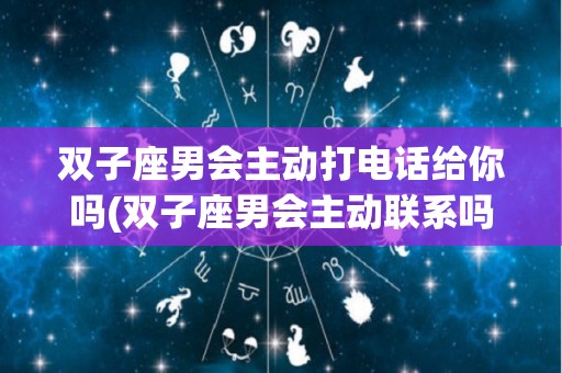 双子座男会主动打电话给你吗(双子座男会主动联系吗)