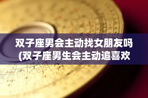 双子座男会主动找女朋友吗(双子座男生会主动追喜欢的人吗)