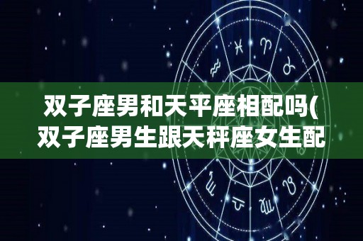 双子座男和天平座相配吗(双子座男生跟天秤座女生配吗)