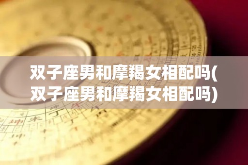 双子座男和摩羯女相配吗(双子座男和摩羯女相配吗)
