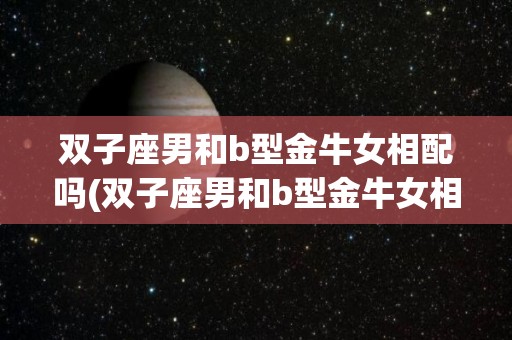 双子座男和b型金牛女相配吗(双子座男和b型金牛女相配吗婚姻如何)