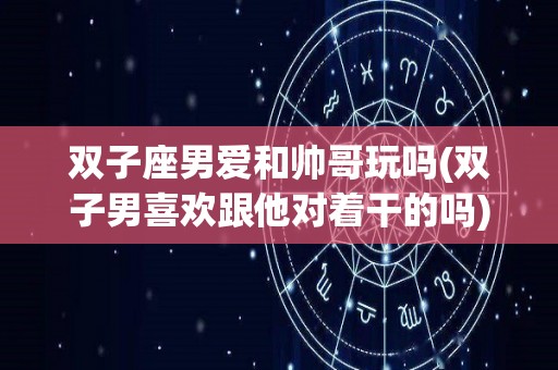 双子座男爱和帅哥玩吗(双子男喜欢跟他对着干的吗)