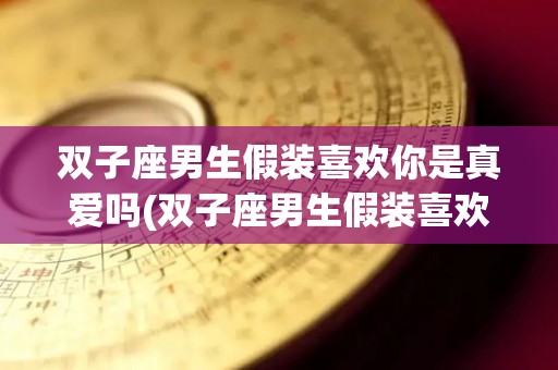 双子座男生假装喜欢你是真爱吗(双子座男生假装喜欢你是真爱吗为什么)