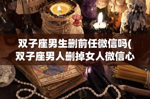 双子座男生删前任微信吗(双子座男人删掉女人微信心理)