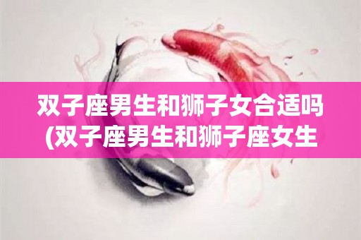 双子座男生和狮子女合适吗(双子座男生和狮子座女生相配吗)