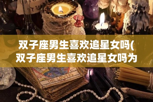 双子座男生喜欢追星女吗(双子座男生喜欢追星女吗为什么)