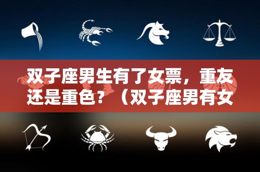 双子座男生有了女票，重友还是重色？（双子座男有女朋友还玩暧昧）