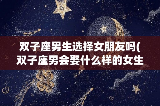 双子座男生选择女朋友吗(双子座男会娶什么样的女生)