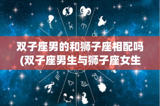 双子座男的和狮子座相配吗(双子座男生与狮子座女生配对吗)