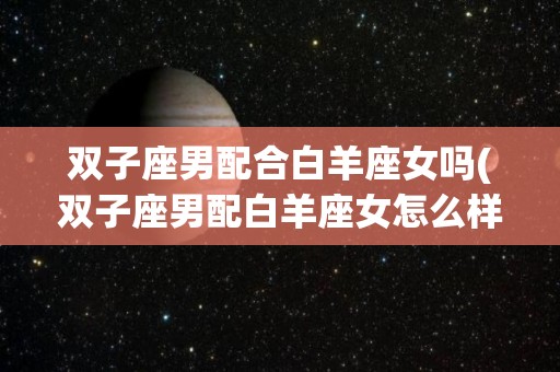 双子座男配合白羊座女吗(双子座男配白羊座女怎么样)