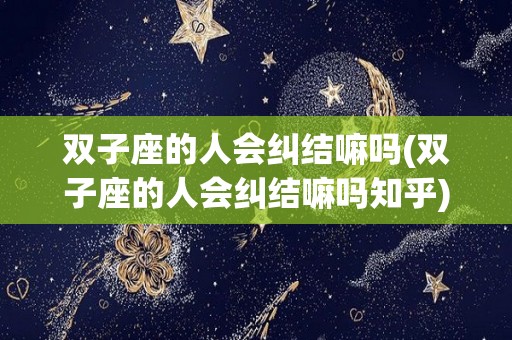 双子座的人会纠结嘛吗(双子座的人会纠结嘛吗知乎)