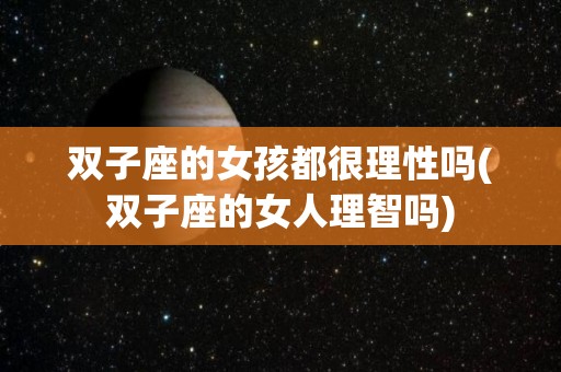 双子座的女孩都很理性吗(双子座的女人理智吗)