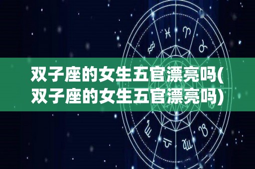 双子座的女生五官漂亮吗(双子座的女生五官漂亮吗)