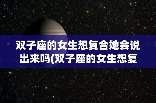 双子座的女生想复合她会说出来吗(双子座的女生想复合她会说出来吗知乎)