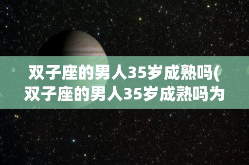 双子座的男人35岁成熟吗(双子座的男人35岁成熟吗为什么)