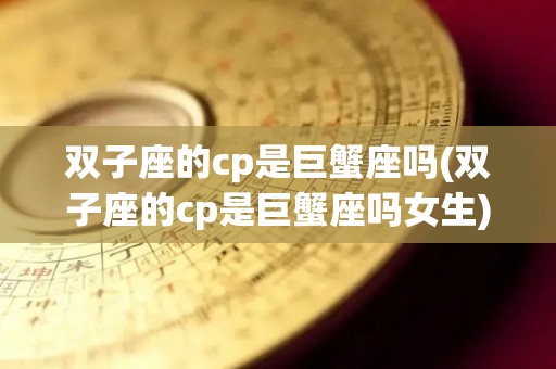 双子座的cp是巨蟹座吗(双子座的cp是巨蟹座吗女生)