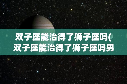 双子座能治得了狮子座吗(双子座能治得了狮子座吗男生)
