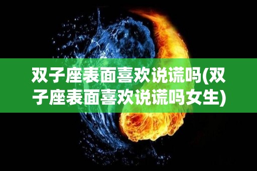 双子座表面喜欢说谎吗(双子座表面喜欢说谎吗女生)