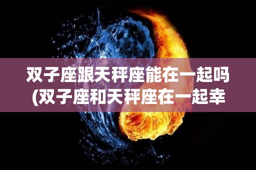 双子座跟天秤座能在一起吗(双子座和天秤座在一起幸福吗)