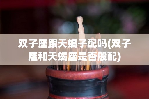 双子座跟天蝎子配吗(双子座和天蝎座是否般配)