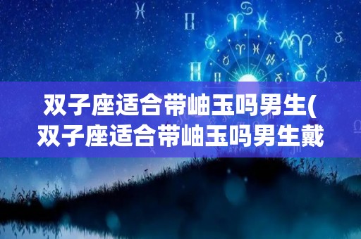 双子座适合带岫玉吗男生(双子座适合带岫玉吗男生戴什么)