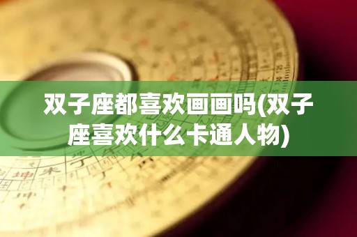 双子座都喜欢画画吗(双子座喜欢什么卡通人物)