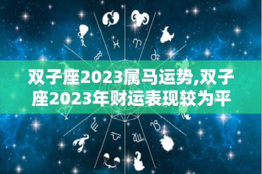 双子座2023属马运势,双子座2023年财运表现较为平稳，赚钱节奏比以前慢一些的星座