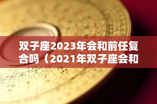 双子座2023年会和前任复合吗（2021年双子座会和旧爱复合吗）