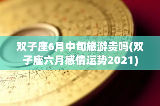 双子座6月中旬旅游贵吗(双子座六月感情运势2021)