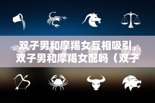 双子男和摩羯女互相吸引，双子男和摩羯女配吗（双子男和摩羯女适合做夫妻吗）