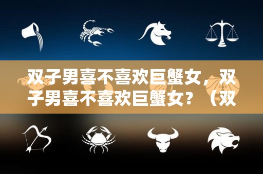 双子男喜不喜欢巨蟹女，双子男喜不喜欢巨蟹女？（双子男爱巨蟹女吗）