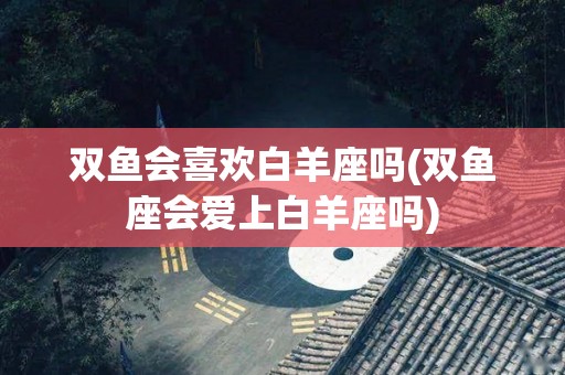 双鱼会喜欢白羊座吗(双鱼座会爱上白羊座吗)