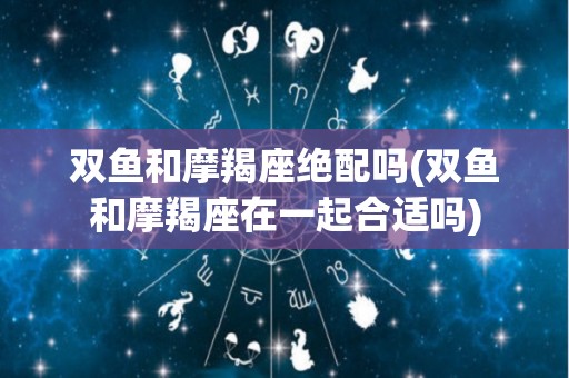 双鱼和摩羯座绝配吗(双鱼和摩羯座在一起合适吗)
